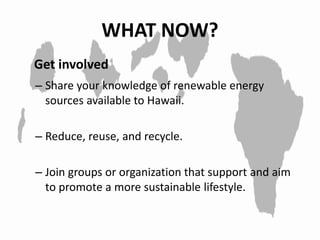 WHAT NOW?
– Share your knowledge of renewable energy
sources available to Hawaii.
– Reduce, reuse, and recycle.
– Join groups or organization that support and aim
to promote a more sustainable lifestyle.
Get involved
 