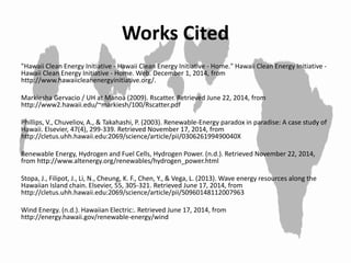 Works Cited
"Hawaii Clean Energy Initiative - Hawaii Clean Energy Initiative - Home." Hawaii Clean Energy Initiative -
Hawaii Clean Energy Initiative - Home. Web. December 1, 2014, from
http://www.hawaiicleanenergyinitiative.org/.
Markiesha Gervacio / UH at Manoa (2009). Rscatter. Retrieved June 22, 2014, from
http://www2.hawaii.edu/~markiesh/100/Rscatter.pdf
Phillips, V., Chuveliov, A., & Takahashi, P. (2003). Renewable-Energy paradox in paradise: A case study of
Hawaii. Elsevier, 47(4), 299-339. Retrieved November 17, 2014, from
http://cletus.uhh.hawaii.edu:2069/science/article/pii/030626199490040X
Renewable Energy, Hydrogen and Fuel Cells, Hydrogen Power. (n.d.). Retrieved November 22, 2014,
from http://www.altenergy.org/renewables/hydrogen_power.html
Stopa, J., Filipot, J., Li, N., Cheung, K. F., Chen, Y., & Vega, L. (2013). Wave energy resources along the
Hawaiian Island chain. Elsevier, 55, 305-321. Retrieved June 17, 2014, from
http://cletus.uhh.hawaii.edu:2069/science/article/pii/S0960148112007963
Wind Energy. (n.d.). Hawaiian Electric:. Retrieved June 17, 2014, from
http://energy.hawaii.gov/renewable-energy/wind
 