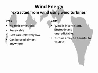 Wind Energy
‘extracted from wind using wind turbines’
Pros
• No toxic emissions
• Renewable
• Costs are relatively low
• Can be used almost
anywhere
Cons
• Wind is inconsistent,
unsteady and
unpredictable.
• Turbines may be harmful to
wildlife
 