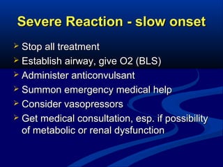 Severe Reaction - slow onset
Stop all treatment
 Establish airway, give O2 (BLS)
 Administer anticonvulsant
 Summon emergency medical help
 Consider vasopressors
 Get medical consultation, esp. if possibility
of metabolic or renal dysfunction


 