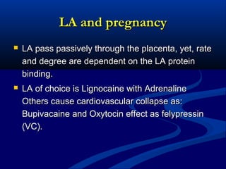 LA and pregnancy


LA pass passively through the placenta, yet, rate
and degree are dependent on the LA protein
binding.



LA of choice is Lignocaine with Adrenaline
Others cause cardiovascular collapse as:
Bupivacaine and Oxytocin effect as felypressin
(VC).

 