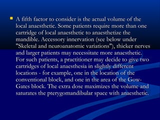 

A fifth factor to consider is the actual volume of the
local anaesthetic. Some patients require more than one
cartridge of local anaesthetic to anaesthetize the
mandible. Accessory innervation (see below under
"Skeletal and neuroanatomic variations"), thicker nerves
and larger patients may necessitate more anaesthetic.
For such patients, a practitioner may decide to give two
cartridges of local anaesthesia in slightly different
locations - for example, one in the location of the
conventional block, and one in the area of the GowGates block. The extra dose maximizes the volume and
saturates the pterygomandibular space with anaesthetic.

 