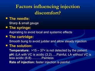Factors influencing injection
discomfort?


The needle:
Sharp & small gauge



The syringe:
Aspirating to avoid local and systemic effects



The cartridge:
Smooth bung to avoid judder and allow steady injection



The solution:
Temperature: >15 – 37< is not detected by the patient.
pH: (LA with VC is acidic (3.2)…..Painful, LA without VC is
less acidic (6.8)……….Painless
Rate of injection: faster injection is painful.

 