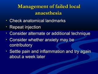 Management of failed local
anaesthesia
•
•
•
•

•

Check anatomical landmarks
Repeat injection
Consider alternate or additional technique
Consider whether anxiety may be
contributory
Settle pain and inflammation and try again
about a week later

 