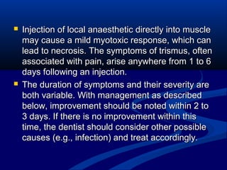 



Injection of local anaesthetic directly into muscle
may cause a mild myotoxic response, which can
lead to necrosis. The symptoms of trismus, often
associated with pain, arise anywhere from 1 to 6
days following an injection.
The duration of symptoms and their severity are
both variable. With management as described
below, improvement should be noted within 2 to
3 days. If there is no improvement within this
time, the dentist should consider other possible
causes (e.g., infection) and treat accordingly.

 