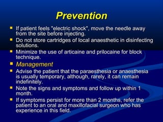 Prevention




If patient feels "electric shock", move the needle away
from the site before injecting.
Do not store cartridges of local anaesthetic in disinfecting
solutions.
Minimize the use of articaine and prilocaine for block
technique.



Management



Advise the patient that the paraesthesia or anaesthesia
is usually temporary, although, rarely, it can remain
indefinitely.
Note the signs and symptoms and follow up within 1
month.
If symptoms persist for more than 2 months, refer the
patient to an oral and maxillofacial surgeon who has
experience in this field.




 