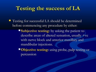 Testing the success of LA


Testing for successful LA should be determined
before commencing any procedure by either:
 Subjective testing: by asking the patient to
describe areas of altered sensation, usually +ve
with nerve block and anterior maxillary and
mandibular injections.
 Objective testing: using probe, pulp testing or
percussion

 