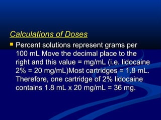 Calculations of Doses


Percent solutions represent grams per
100 mL Move the decimal place to the
right and this value = mg/mL (i.e. lidocaine
2% = 20 mg/mL)Most cartridges = 1.8 mL.
Therefore, one cartridge of 2% lidocaine
contains 1.8 mL x 20 mg/mL = 36 mg.

 