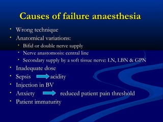 Causes of failure anaesthesia
•
•

Wrong technique
Anatomical variations:
•
•
•

•
•
•
•
•

Bifid or double nerve supply
Nerve anastomosis: central line
Secondary supply by a soft tissue nerve: LN, LBN & GPN

Inadequate dose
Sepsis
acidity
Injection in BV
Anxiety
reduced patient pain threshold
Patient immaturity

 