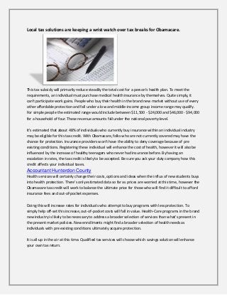 Local tax solutions are keeping a wrist watch over tax breaks for Obamacare.

This tax subsidy will primarily reduce steadily the total cost for a person's health plan. To meet the
requirements, an individual must purchase medical health insurance by themselves. Quite simply, it
can't participate work gains. People who buy their health in the brand new market without use of every
other affordable protection and fall under a low and middle-income group income range may qualify.
For simple people the estimated range would include between $11,500 - $24,000 and $46,000 - $94,000
for a household of four. These revenue amounts fall under the national poverty-level.
It's estimated that about 48% of individuals who currently buy insurance within an individual industry
may be eligible for this tax credit. With Obamacare, folks who are not currently covered may have the
chance for protection. Insurance providers won't have the ability to deny coverage because of pre
existing conditions. Registering these individual will enhance the cost of health, however it will also be
influenced by the increase of healthy teenagers who never had insurance before. By having an
escalation in rates, the tax credit is likely to be accepted. Be sure you ask your duty company how this
credit affects your individual taxes.

Accountant Hunterdon County
Health services will certainly change their costs, options and ideas when the influx of new students buys
into health protection. There's only estimated data so far as prices are worried at this time, however the
Obamacare tax credit will work to balance the ultimate price for those who will find it difficult to afford
insurance fees and out-of-pocket expenses.
Doing this will increase rates for individuals who attempt to buy programs with less protection. To
simply help off-set this increase, out-of-pocket costs will fall in value. Health-Care programs in the brand
new industry is likely to be necessary to address a broader selection of services than what's present in
the present market policies. New enrollments might find a broader selection of health needs as
individuals with pre existing conditions ultimately acquire protection.
It is all-up in the air at this time. Qualified tax services will choose which savings solution will enhance
your own tax return.

 