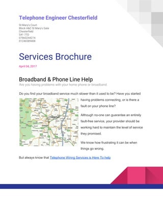  
Telephone Engineer Chesterfield 
St Mary's Court 
Block A&C St Mary's Gate 
Chesterfield 
S41 7TD 
07860244274 
01246589408 
 
Services Brochure 
April 04, 2017 
Broadband & Phone Line Help 
Are you having problems with your home phone or broadband
Do you find your broadband service much slower than it used to be? Have you started
having problems connecting, or is there a
fault on your phone line?
Although no-one can guarantee an entirely
fault-free service, your provider should be
working hard to maintain the level of service
they promised.
We know how frustrating it can be when
things go wrong.
But always know that ​Telephone Wiring Services is Here To help
 
 
 
 
 