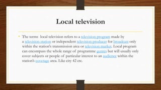 Local television
• The terms local television refers to a television program made by
a television station or independent television producer for broadcast only
within the station's transmission area or television market. Local program
can encompass the whole range of programme genres but will usually only
cover subjects or people of particular interest to an audience within the
station’s coverage area. Like city 42 etc.
 