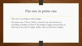 Flat rate in prime rate
• This rate is according to client budget
• The prime rate (7 Pm to 11Pm ) is fixed in one ratio because its
according to budget of client if the budget is bigger amount then its
fixed rate is less and if budget smaller then its fixed rate is higher.
 