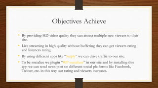 Objectives Achieve
• By providing HD video quality they can attract multiple new viewers to their
site.
• Live streaming in high quality without buffering they can get viewers rating
and listeners rating.
• By using different apps like “Sniply” we can drive traffic to our site.
• To be socialize we plugin “WP socializer” in our site and by installing this
app we can send news post on different social platforms like Facebook,
Twitter, etc. in this way our rating and viewers increases.
 