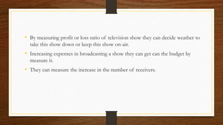 • By measuring profit or loss ratio of television show they can decide weather to
take this show down or keep this show on-air.
• Increasing expenses in broadcasting a show they can get can the budget by
measure it.
• They can measure the increase in the number of receivers.
 