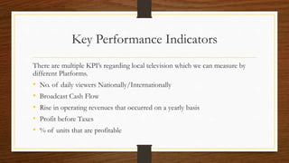 Key Performance Indicators
There are multiple KPI’s regarding local television which we can measure by
different Platforms.
• No. of daily viewers Nationally/Internationally
• Broadcast Cash Flow
• Rise in operating revenues that occurred on a yearly basis
• Profit before Taxes
• % of units that are profitable
 