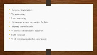 • Power of transmitters
• Viewers rating
• Listeners rating
• % increase in own production facilities
• Top trp channels ratio
• % increase in number of receivers
• Staff turnover
• % of reporting units that show profit
 