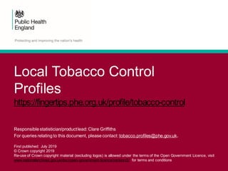 Local Tobacco Control
Profiles
https://fingertips.phe.org.uk/profile/tobacco-control
Responsible statistician/productlead: Clare Griffiths
For queries relating to this document, please contact: tobacco.profiles@phe.gov.uk.
First published: July 2019
© Crown copyright 2019
Re-use of Crown copyright material (excluding logos) is allowed under the terms of the Open Government Licence, visit
www.nationalarchives.gov.uk/doc/open-government-licence/version/2/ for terms and conditions
 