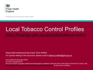 Local Tobacco Control Profiles
https://fingertips.phe.org.uk/profile/tobacco-control
Responsible statistician/product lead: Clare Griffiths
For queries relating to this document, please contact: tobacco.profiles@phe.gov.uk.
First published: December 2018
© Crown copyright 2018
Re-use of Crown copyright material (excluding logos) is allowed under the terms of the Open Government Licence, visit
www.nationalarchives.gov.uk/doc/open-government-licence/version/2/ for terms and conditions
 
