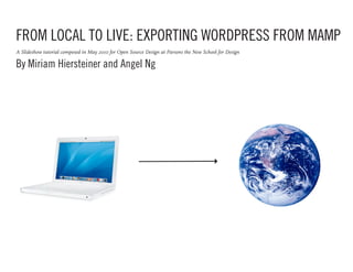 FROM LOCAL TO LIVE: EXPORTING WORDPRESS FROM MAMP
A Slideshow tutorial composed in May 2010 for Open Source Design at Parsons the New School for Design

By Miriam Hiersteiner and Angel Ng
 