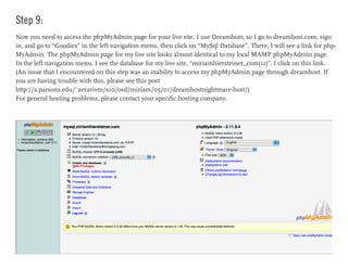 Step 9:
Now you need to access the phpMyAdmin page for your live site. I use Dreamhost, so I go to dreamhost.com, sign
in, and go to “Goodies” in the left navigation menu, then click on “MySql Database”. There, I will see a link for php-
MyAdmin. The phpMyAdmin page for my live site looks almost identical to my local MAMP phpMyAdmin page.
In the left navigation menu, I see the database for my live site, “miriamhiersteiner_com(11)”. I click on this link.
(An issue that I encountered on this step was an inability to access my phpMyAdmin page through dreamhost. If
you are having trouble with this, please see this post
http://a.parsons.edu/~zeravivm/s10/osd/miriam/05/01/dreamhostnightmare-host/)
For general hosting problems, please contact your specific hosting company.
 