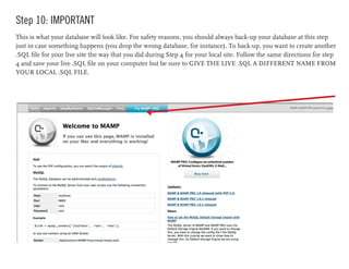 Step 10: IMPORTANT
This is what your database will look like. For safety reasons, you should always back-up your database at this step
just in case something happens (you drop the wrong database, for instance). To back-up, you want to create another
.SQL file for your live site the way that you did during Step 4 for your local site. Follow the same directions for step
4 and save your live .SQL file on your computer but be sure to GIVE THE LIVE .SQL A DIFFERENT NAME FROM
YOUR LOCAL .SQL FILE.
 