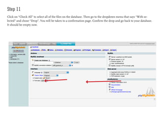 Step 11
Click on “Check All” to select all of the files on the database. Then go to the dropdown menu that says “With se-
lected” and chose “Drop”. You will be taken to a confirmation page. Confirm the drop and go back to your database.
It should be empty now.
 
