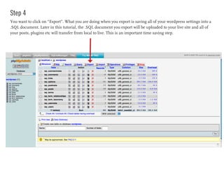 Step 4
You want to click on “Export”. What you are doing when you export is saving all of your wordpress settings into a
.SQL document. Later in this tutorial, the .SQL document you export will be uploaded to your live site and all of
your posts, plugins etc will transfer from local to live. This is an important time saving step.
 
