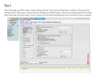 Step 5
This is the page you will be taken to after clicking “Export”. Here you are faced with a number of choices for the
settings of your .SQL export. Almost all of the settings are already in place. Check your settings against the settings
below and make sure they match. You can name your document anything and save it anywhere on your computer.
 