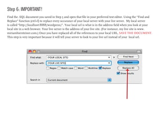 Step 6: IMPORTANT!
Find the .SQL document you saved in Step 5 and open that file in your preferred text editor. Using the “Find and
Replace” function (ctrl+f) to replace every occurance of your local server with your live server. My local server
is called “http://localhost:8888/wordpress/”. Your local url is what is in the address field when you look at your
local site in a web browser. Your live server is the address of your live site. (For instance, my live site is www.
miriamhiersteiner.com.) Once you have replaced all of the references to your local URL, SAVE THE DOCUMENT.
This step is very important because it will tell your server to look to your live url instead of your local url.
 