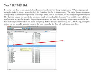 Step 7: LET’S GET LIVE!
If you have not done so already, install wordpress on your live server. Using your preferred FTP access program (I
use Cyberduck), locate the “wp-config.php” file. Download this file to your computer. The config file determines the
configuration of your live wordpress site. The danger is that, later in this tutorial, we will be replacing the wordpress
files that exist on your server with the wordpress files from your local development. Your local files have a different
configuration (wp_config). In order for your live site to work, you need the wp_config to remain the same (the file
that exists on your server when you install wordpress). In this step, you are removing the CORRECT wp_config file
so that you can upload it later and overwrite the local wp_config file. This will make more sense later.
 