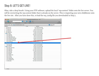 Step 8: LET’S GET LIVE!
Okay, take a deep breath. Using your FTP software, upload the local “wp-content” folder onto the live server. You
will be overwriting the wp-content folder that is already on the server. This is importing your new childtheme onto
the live site. After you have done this, re-load the wp_config file you downloaded in Step 7.
 
