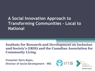 A Social Innovation Approach to
 Transforming Communities – Local to
 National


Institute for Research and Development on Inclusion
and Society’s (IRIS) and the Canadian Association for
Community Living

Presenter Doris Rajan,
Director of Social Development - IRIS
 