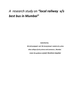 A research study on “local railway v/s
best bus in Mumbai”
Submitted by
Mr.Anil prajapati and Mr.Suraj jaiswal student of s.y.bms
vikas college of arts,science and commerce , Mumbai.
Under the guidance of prof. Devshree mayekar
 