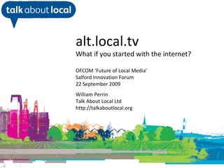 William Perrin TAL alt.local.tv What if you started with the internet? OFCOM ‘Future of Local Media’ Salford Innovation Forum 22 September 2009 William Perrin Talk About Local Ltd http://talkaboutlocal.org 