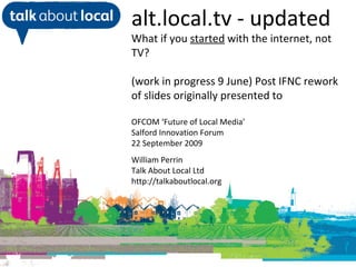 William Perrin TAL alt.local.tv - updated What if you  started  with the internet, not TV? (work in progress 9 June) Post IFNC rework of slides originally presented to OFCOM ‘Future of Local Media’ Salford Innovation Forum 22 September 2009 William Perrin Talk About Local Ltd http://talkaboutlocal.org 