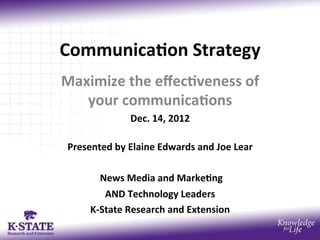 Communica)on	
  Strategy	
  
Maximize	
  the	
  eﬀec)veness	
  of	
  
   your	
  communica)ons	
  	
  
                     Dec.	
  14,	
  2012	
  	
  
                              	
  
 Presented	
  by	
  Elaine	
  Edwards	
  and	
  Joe	
  Lear	
  
                              	
  
        	
  News	
  Media	
  and	
  Marke)ng	
  	
  
             AND	
  Technology	
  Leaders	
  
      K-­‐State	
  Research	
  and	
  Extension	
  
                              	
  
 