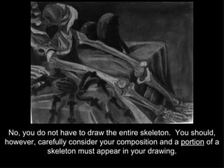 No, you do not have to draw the entire skeleton.  You should, however, carefully consider your composition and a  portion  of a skeleton must appear in your drawing. 
