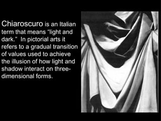 Chiaroscuro   is an Italian term that means “light and dark.”  In pictorial arts it refers to a gradual transition of values used to achieve the illusion of how light and shadow interact on three-dimensional forms. 