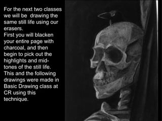 For the next two classes we will be  drawing the same still life using our erasers. First you will blacken your entire page with charcoal, and then begin to pick out the highlights and mid-tones of the still life. This and the following drawings were made in Basic Drawing class at CR using this technique. 