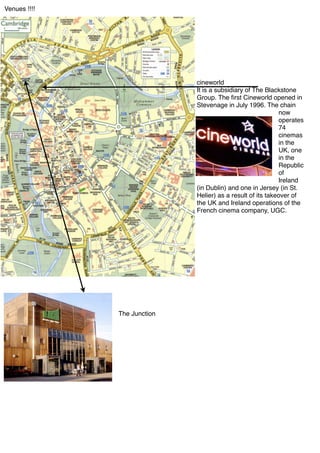 Venues !!!!




                             cineworld
                             It is a subsidiary of The Blackstone
                             Group. The ﬁrst Cineworld opened in
                             Stevenage in July 1996. The chain
                                                            now
                                                            operates
                                                            74
                                                            cinemas
                                                            in the
                                                            UK, one
                                                            in the
                                                            Republic
                                                            of
                                                            Ireland
                             (in Dublin) and one in Jersey (in St.
                             Helier) as a result of its takeover of
                             the UK and Ireland operations of the
                             French cinema company, UGC.




              The Junction
 