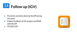 Follow up (iGV)
● Track the activities done by the EP during
the week
● Collect feedback of the project and NGO
with the EP
● TO-DO-LIST
14
 