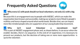 Why every LC with peak should run local volunteers, not only LCs with a big
peak?
Because this is an engagement way to people with AIESEC, which can make the
organization best known and accessible, making our projects more fitted in people’s
realities and hence shaped around what world needs. Besides that, we can impact
more like minded people who are supporters of our young leadership movement.
Why isn’t Local Volunteer a recruitment tool?
This is part of AIESEC engagement phase and, as shown before, it can occur when the
enabler decides, there’s no sequence. In the end of LV experience, it is necessary to
present our products, but the decision of taking one or none more opportunities is
up to the volunteer.
Frequently Asked Questions
✓
✓
 
