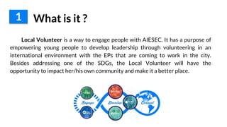 1 What is it ?
Local Volunteer is a way to engage people with AIESEC. It has a purpose of
empowering young people to develop leadership through volunteering in an
international environment with the EPs that are coming to work in the city.
Besides addressing one of the SDGs, the Local Volunteer will have the
opportunity to impact her/his own community and make it a better place.
 