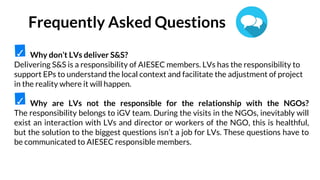 Why don’t LVs deliver S&S?
Delivering S&S is a responsibility of AIESEC members. LVs has the responsibility to
support EPs to understand the local context and facilitate the adjustment of project
in the reality where it will happen.
Why are LVs not the responsible for the relationship with the NGOs?
The responsibility belongs to iGV team. During the visits in the NGOs, inevitably will
exist an interaction with LVs and director or workers of the NGO, this is healthful,
but the solution to the biggest questions isn’t a job for LVs. These questions have to
be communicated to AIESEC responsible members.
✓
✓
Frequently Asked Questions
 