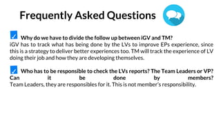 Why do we have to divide the follow up between iGV and TM?
iGV has to track what has being done by the LVs to improve EPs experience, since
this is a strategy to deliver better experiences too. TM will track the experience of LV
doing their job and how they are developing themselves.
Who has to be responsible to check the LVs reports? The Team Leaders or VP?
Can it be done by members?
Team Leaders, they are responsibles for it. This is not member’s responsibility.
✓
✓
Frequently Asked Questions
 