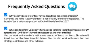 Why doesn’t Local Volunteer have a brand like the others products?
Currently, the name “Local Volunteer” is not officially branded or registered. The
brand of Local Volunteer product as EwA will be defined by 2017.
What can I do if my LC doesn’t have a good timeline to do the divulgation of LV
opportunity? Or if I don’t have the necessary quantity of enrolled?
You can work with member’s indications, contact of hosts, last hosts, EPs who will
travel later or that have travelled before. You can also work with more than one
strategy, an internal and other external.
✓
✓
Frequently Asked Questions
 