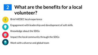 •Brief AIESEC local experience
•
•Engagement with leadership and development of soft skills
•
•Knowledge about the SDGs
•
•Impact the local community through the SDGs
•
•Work with a diverse and global team
•
2 What are the benefits for a local
volunteer?
 