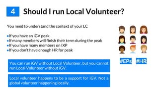 You need to understand the context of your LC
●If you have an iGV peak
●If many members will finish their term during the peak
●If you have many members on IXP
●If you don’t have enough HR for peak
4 Should I run Local Volunteer?
#EPs #HRYou can run iGV without Local Volunteer, but you cannot
run Local Volunteer without iGV.
Local volunteer happens to be a support for iGV. Not a
global volunteer happening locally.
 