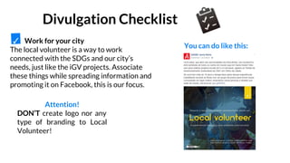 Work for your city
The local volunteer is a way to work
connected with the SDGs and our city’s
needs, just like the iGV projects. Associate
these things while spreading information and
promoting it on Facebook, this is our focus.
Attention!
DON’T create logo nor any
type of branding to Local
Volunteer!
You can do like this:
Divulgation Checklist
✓
 
